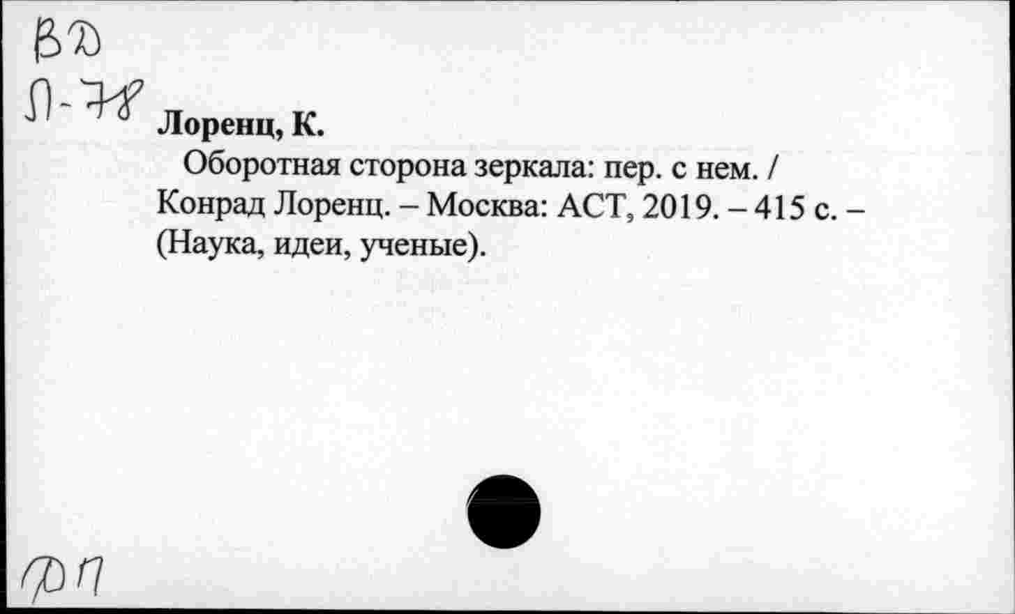 ﻿Лоренц, К.
Оборотная сторона зеркала: пер. с нем. / Конрад Лоренц. - Москва: ACT, 2019. - 415 с. -(Наука, идеи, ученые).
